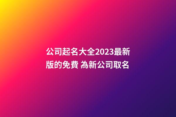 公司起名大全2023最新版的免費 為新公司取名